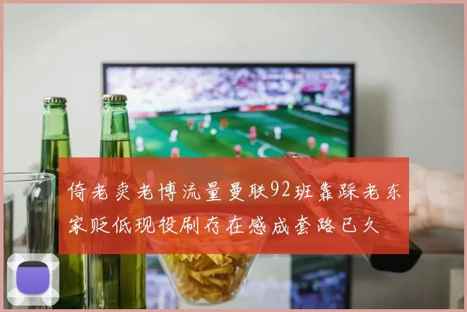 倚老卖老博流量曼联92班靠踩老东家贬低现役刷存在感成套路已久