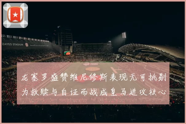 龙塞罗盛赞维尼修斯表现无可挑剔为救赎与自证而战成皇马进攻核心