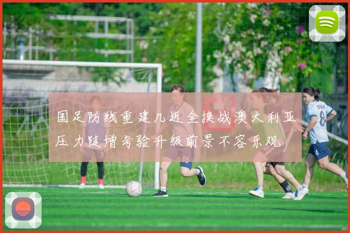 国足防线重建几近全换战澳大利亚压力陡增考验升级前景不容乐观